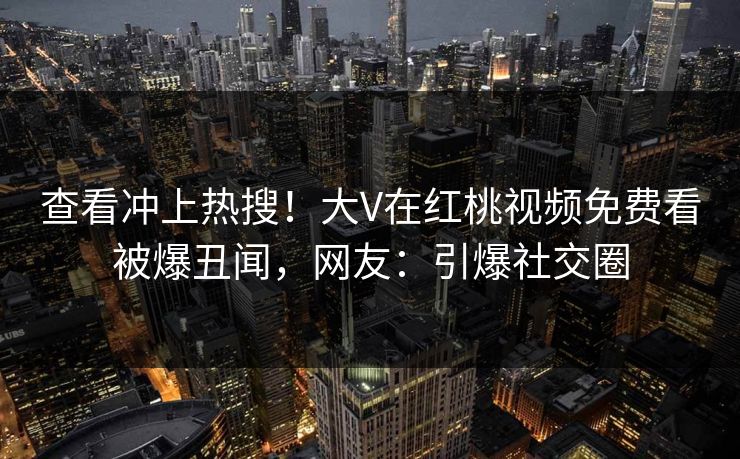 查看冲上热搜！大V在红桃视频免费看被爆丑闻，网友：引爆社交圈