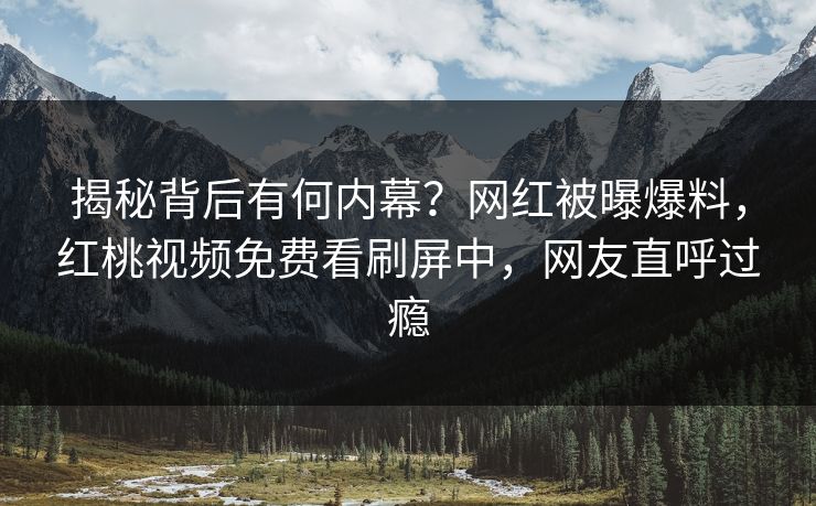揭秘背后有何内幕？网红被曝爆料，红桃视频免费看刷屏中，网友直呼过瘾