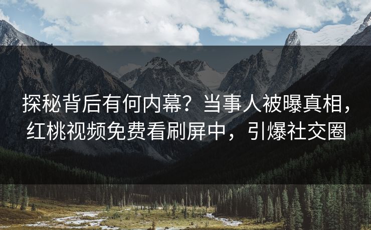 探秘背后有何内幕？当事人被曝真相，红桃视频免费看刷屏中，引爆社交圈