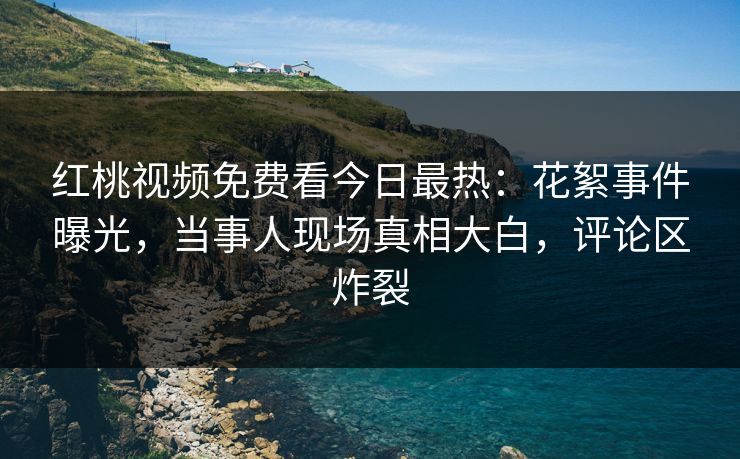 红桃视频免费看今日最热：花絮事件曝光，当事人现场真相大白，评论区炸裂