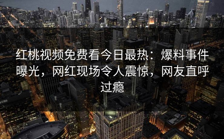 红桃视频免费看今日最热：爆料事件曝光，网红现场令人震惊，网友直呼过瘾
