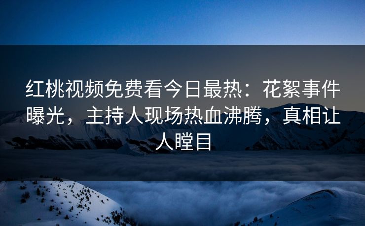 红桃视频免费看今日最热：花絮事件曝光，主持人现场热血沸腾，真相让人瞠目