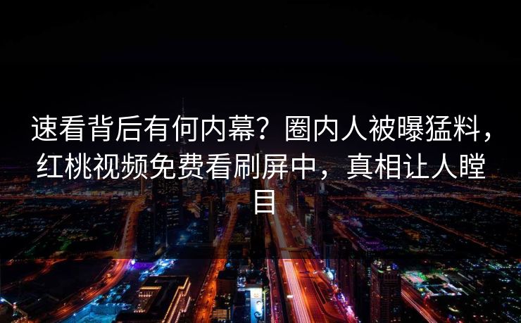 速看背后有何内幕？圈内人被曝猛料，红桃视频免费看刷屏中，真相让人瞠目