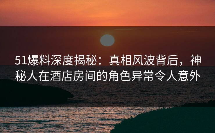 51爆料深度揭秘：真相风波背后，神秘人在酒店房间的角色异常令人意外