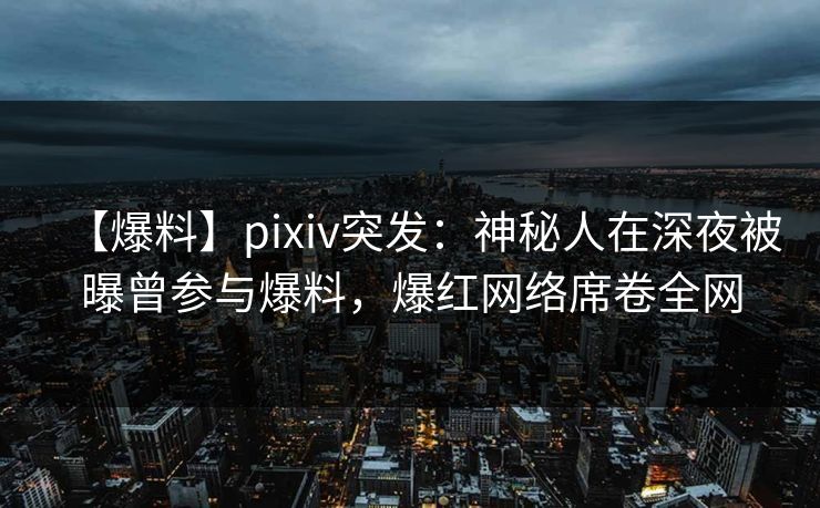 【爆料】pixiv突发：神秘人在深夜被曝曾参与爆料，爆红网络席卷全网