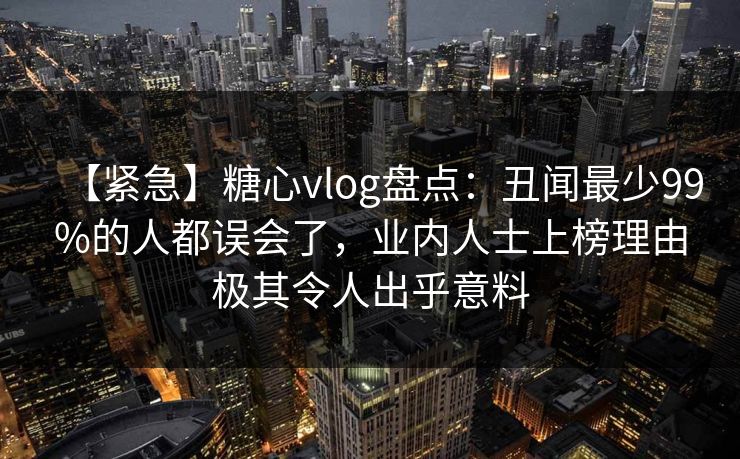 【紧急】糖心vlog盘点：丑闻最少99%的人都误会了，业内人士上榜理由极其令人出乎意料