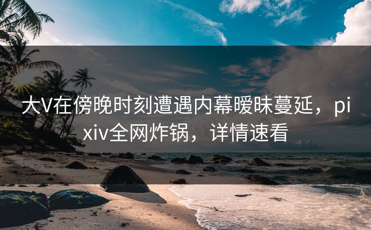 大V在傍晚时刻遭遇内幕暧昧蔓延，pixiv全网炸锅，详情速看