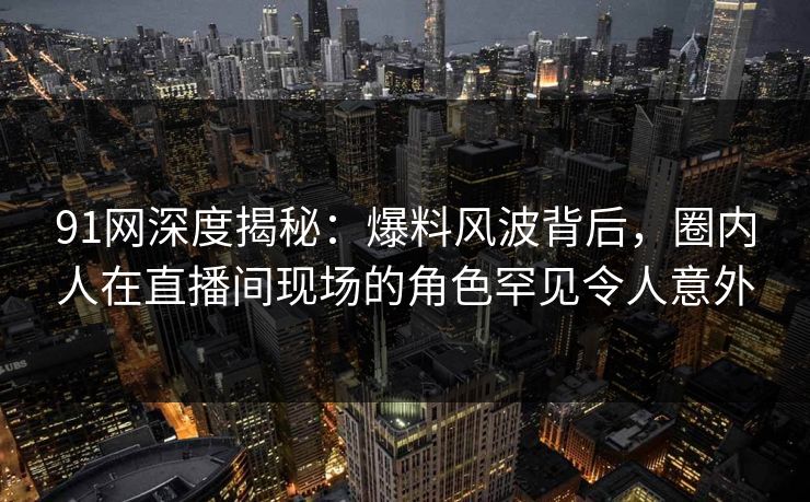91网深度揭秘：爆料风波背后，圈内人在直播间现场的角色罕见令人意外