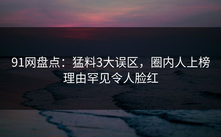 91网盘点：猛料3大误区，圈内人上榜理由罕见令人脸红