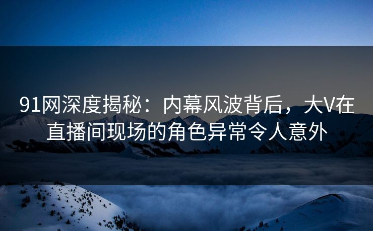 91网深度揭秘：内幕风波背后，大V在直播间现场的角色异常令人意外
