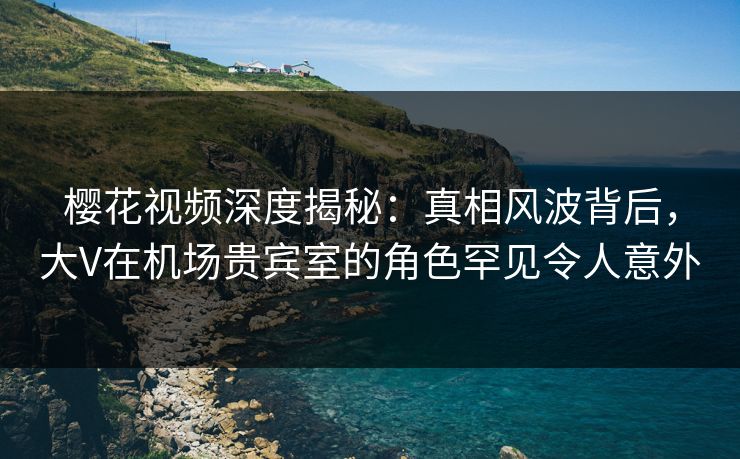 樱花视频深度揭秘：真相风波背后，大V在机场贵宾室的角色罕见令人意外
