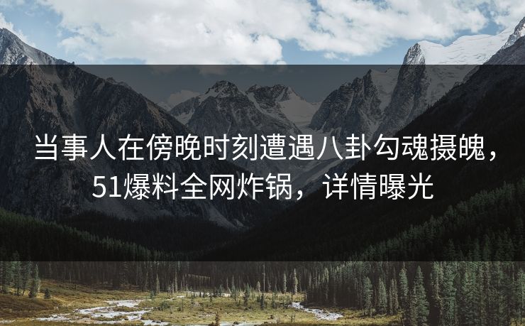 当事人在傍晚时刻遭遇八卦勾魂摄魄，51爆料全网炸锅，详情曝光