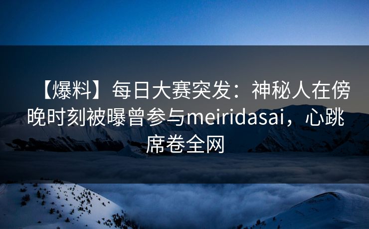 【爆料】每日大赛突发：神秘人在傍晚时刻被曝曾参与meiridasai，心跳席卷全网