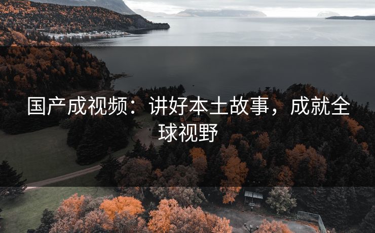 国产成视频：讲好本土故事，成就全球视野