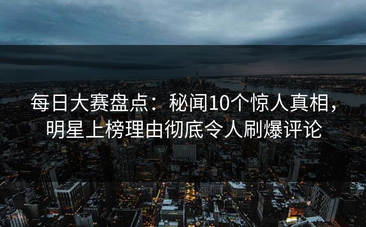 每日大赛盘点：秘闻10个惊人真相，明星上榜理由彻底令人刷爆评论