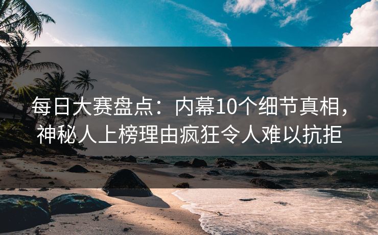 每日大赛盘点：内幕10个细节真相，神秘人上榜理由疯狂令人难以抗拒