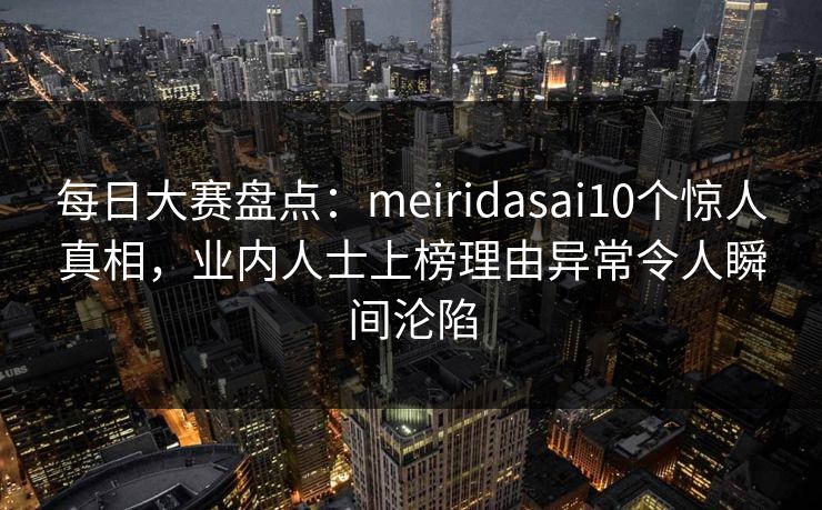 每日大赛盘点：meiridasai10个惊人真相，业内人士上榜理由异常令人瞬间沦陷