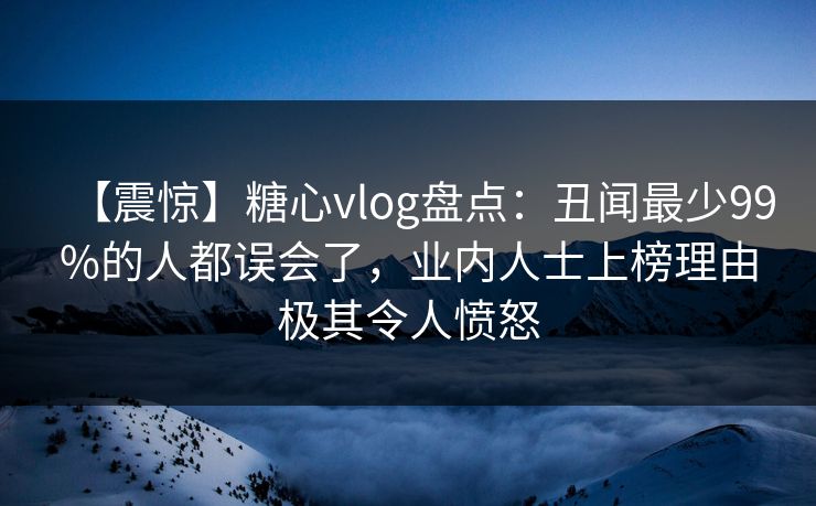 【震惊】糖心vlog盘点：丑闻最少99%的人都误会了，业内人士上榜理由极其令人愤怒