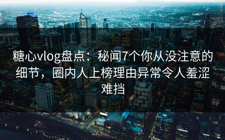 糖心vlog盘点：秘闻7个你从没注意的细节，圈内人上榜理由异常令人羞涩难挡