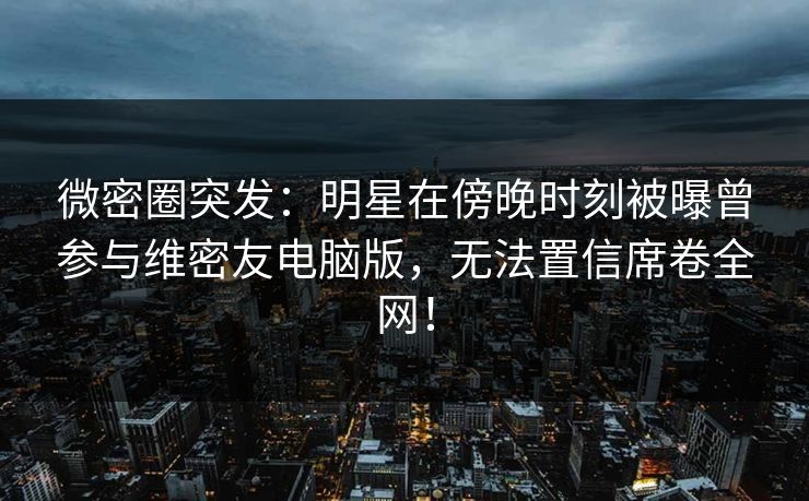 微密圈突发：明星在傍晚时刻被曝曾参与维密友电脑版，无法置信席卷全网！