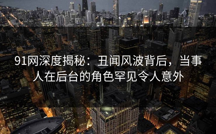 91网深度揭秘：丑闻风波背后，当事人在后台的角色罕见令人意外
