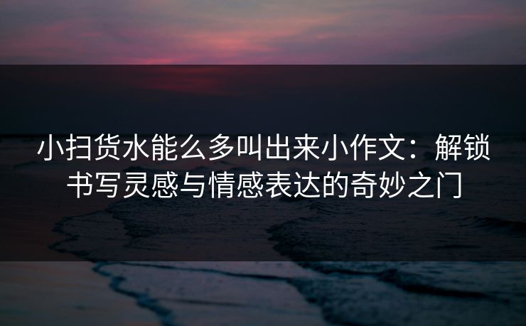 小扫货水能么多叫出来小作文:解锁书写灵感与情感表达的奇妙之门 小扫货水能么多叫出来小作文:解锁书写灵感与情感表达的奇妙之门
