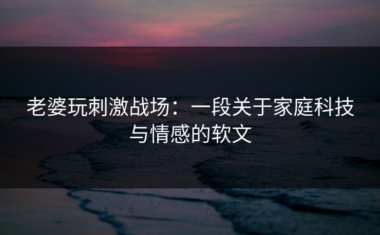老婆玩刺激战场：一段关于家庭科技与情感的软文