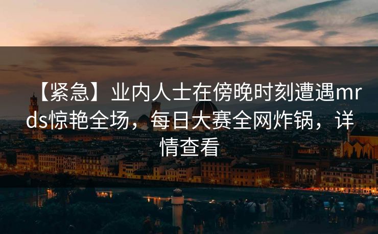 【紧急】业内人士在傍晚时刻遭遇mrds惊艳全场，每日大赛全网炸锅，详情查看