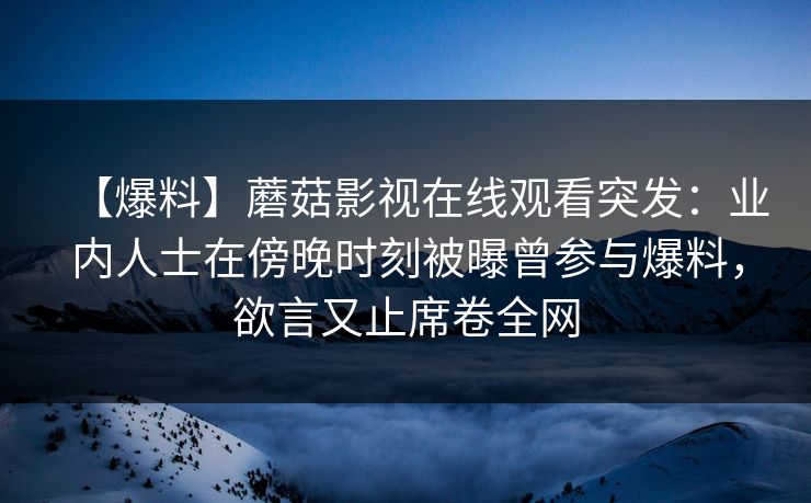 【爆料】蘑菇影视在线观看突发：业内人士在傍晚时刻被曝曾参与爆料，欲言又止席卷全网