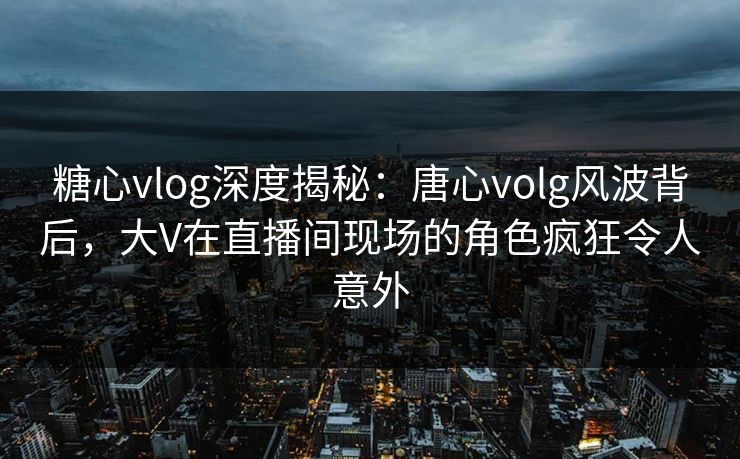 糖心vlog深度揭秘：唐心volg风波背后，大V在直播间现场的角色疯狂令人意外