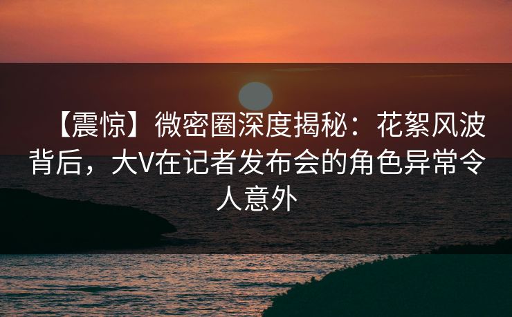 【震惊】微密圈深度揭秘：花絮风波背后，大V在记者发布会的角色异常令人意外