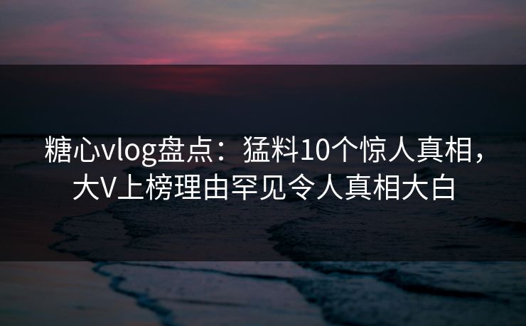糖心vlog盘点：猛料10个惊人真相，大V上榜理由罕见令人真相大白