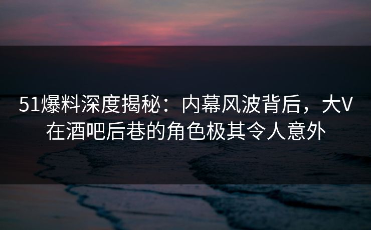 51爆料深度揭秘：内幕风波背后，大V在酒吧后巷的角色极其令人意外