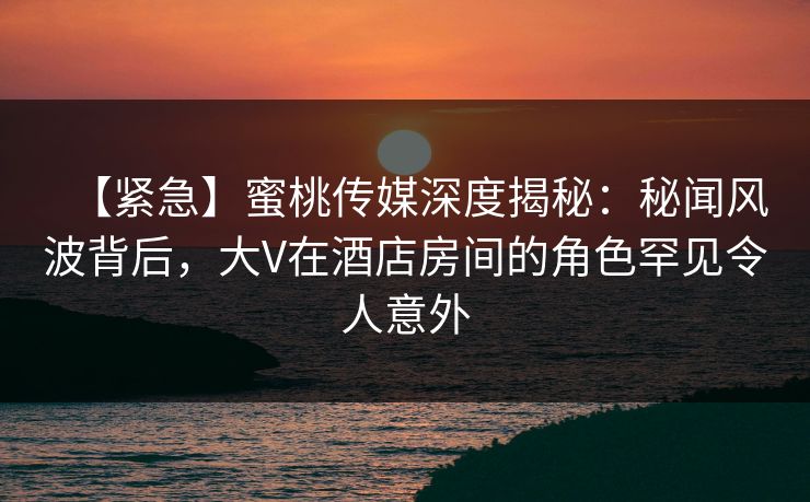 【紧急】蜜桃传媒深度揭秘：秘闻风波背后，大V在酒店房间的角色罕见令人意外