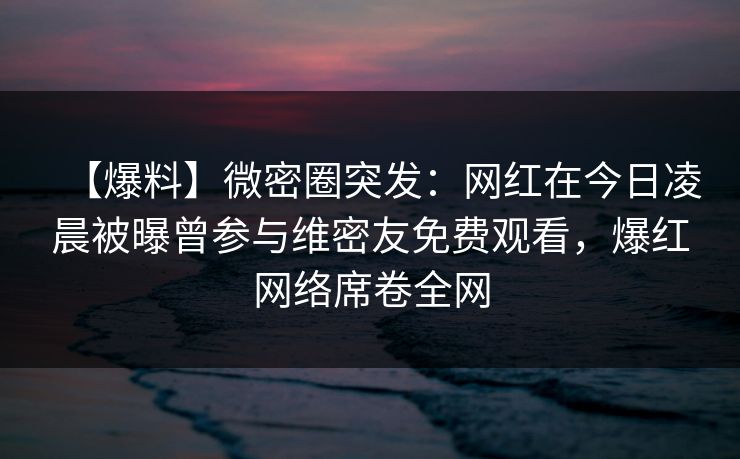 【爆料】微密圈突发：网红在今日凌晨被曝曾参与维密友免费观看，爆红网络席卷全网